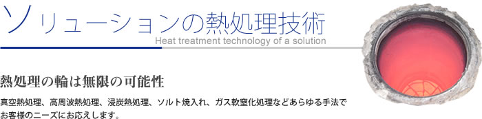 ソリューションの熱処理技術
熱処理の輪は無限の可能性
真空熱処理、高周波熱処理、浸炭熱処理、ソルト焼入れ、ガス軟窒化処理などあらゆる手法で
お客様のニーズにお応えします。