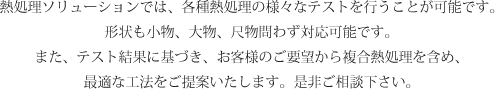 熱処理ソリューションでは、各種熱処理の様々なテストを行うことが可能です。
形状も小物、大物、尺物問わず対応可能です。
また、テスト結果に基づき、お客様のご要望から複合熱処理を含め、
最適な工法をご提案いたします。是非ご相談下さい。