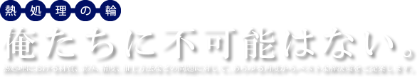 熱処理の輪は無限の可能性
俺たちに不可能はない。
熱処理における材質、歪み、精度、加工方法などの問題に対して、あらゆる角度からベストな解決策をご提案します。