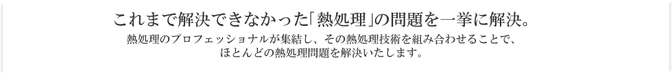 これまで解決できなかった｢熱処理｣の問題を一挙に解決。
熱処理のプロフェッショナルが集結し、その熱処理技術を組み合わせることで、
ほとんどの熱処理問題を解決いたします。